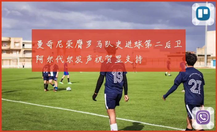 曼奇尼荣膺罗马队史进球第二后卫阿尔代尔发声祝贺显支持