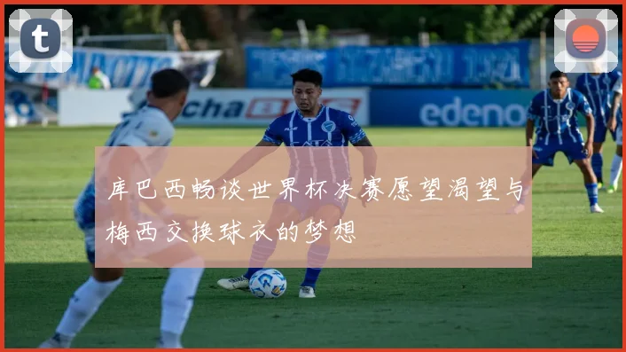 库巴西畅谈世界杯决赛愿望渴望与梅西交换球衣的梦想