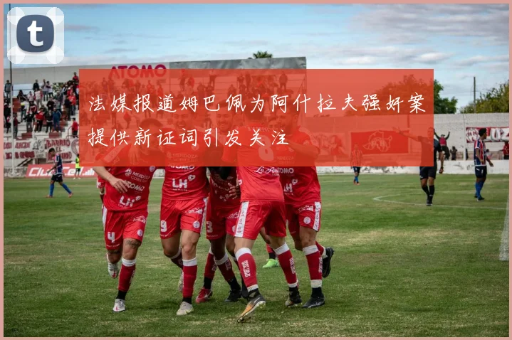 法媒报道姆巴佩为阿什拉夫强奸案提供新证词引发关注