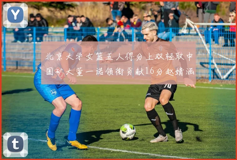 北京大学女篮五人得分上双轻取中国矿大董一诺领衔贡献16分赵婧涵接近双双