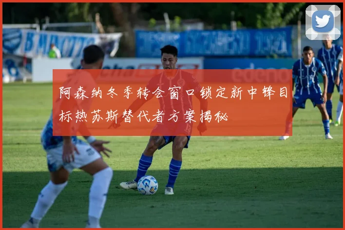 阿森纳冬季转会窗口锁定新中锋目标热苏斯替代者方案揭秘