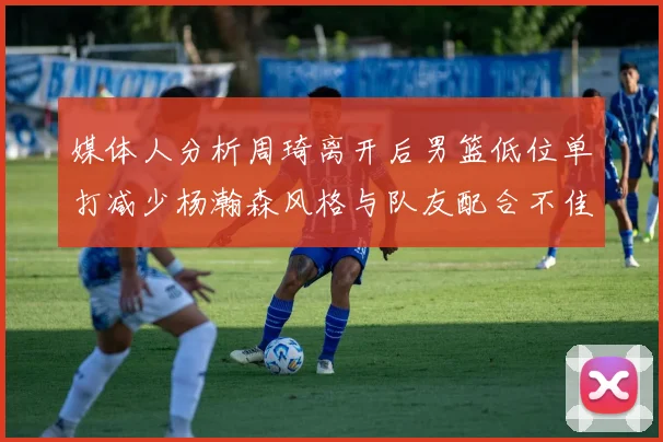 媒体人分析周琦离开后男篮低位单打减少杨瀚森风格与队友配合不佳