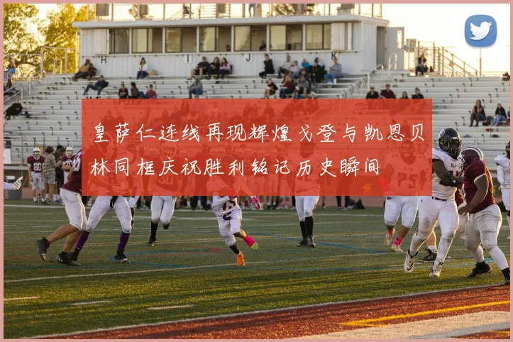 皇萨仁连线再现辉煌戈登与凯恩贝林同框庆祝胜利铭记历史瞬间