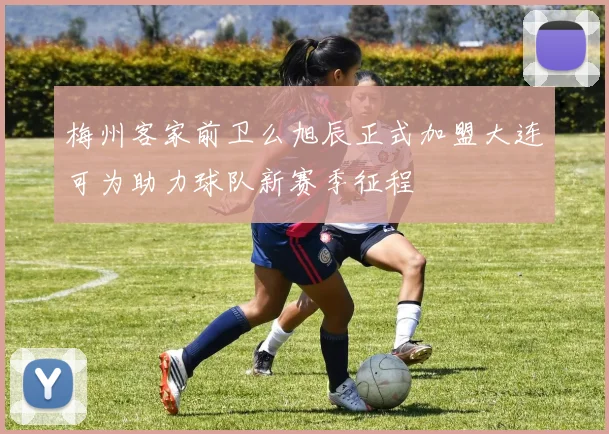 梅州客家前卫么旭辰正式加盟大连可为助力球队新赛季征程
