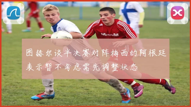 图赫尔谈半决赛对阵梅西的阿根廷表示暂不考虑需先调整状态