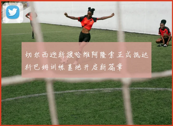 切尔西迎新援哈维阿隆索正式抵达科巴姆训练基地开启新篇章