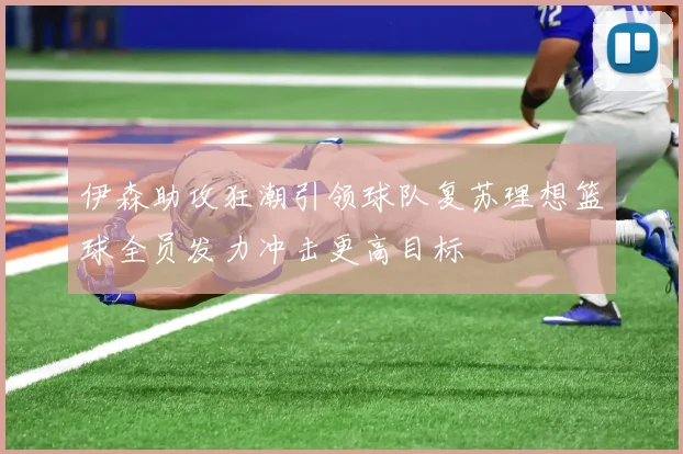伊森助攻狂潮引领球队复苏理想篮球全员发力冲击更高目标