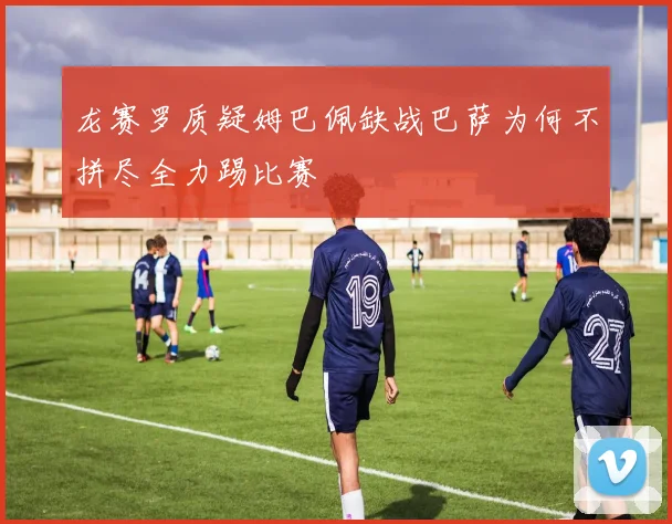 龙赛罗质疑姆巴佩缺战巴萨为何不拼尽全力踢比赛