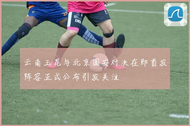 云南玉昆与北京国安对决在即首发阵容正式公布引发关注