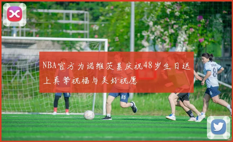 NBA官方为诺维茨基庆祝48岁生日送上真挚祝福与美好祝愿