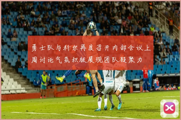 勇士队与科尔再度召开内部会议上周讨论气氛积极展现团队凝聚力