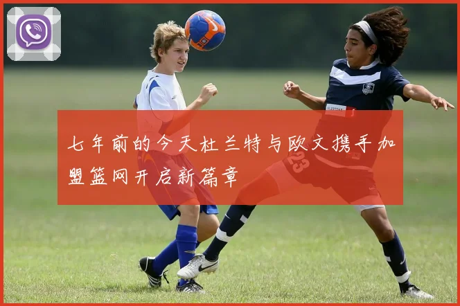 七年前的今天杜兰特与欧文携手加盟篮网开启新篇章