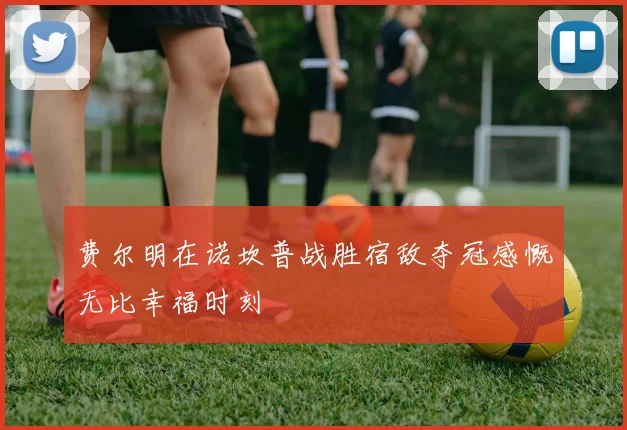 费尔明在诺坎普战胜宿敌夺冠感慨无比幸福时刻