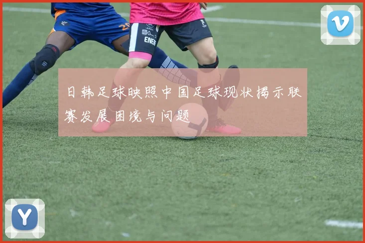 日韩足球映照中国足球现状揭示联赛发展困境与问题