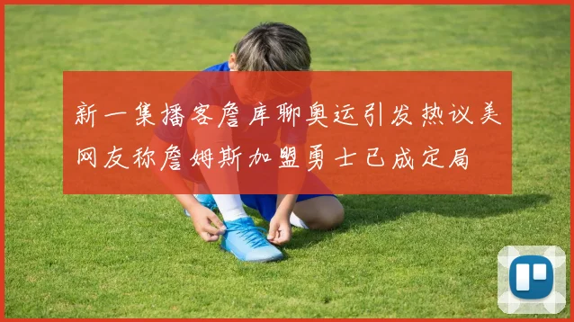 新一集播客詹库聊奥运引发热议美网友称詹姆斯加盟勇士已成定局
