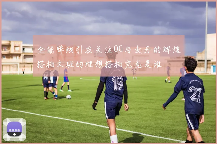 全能锋线引发关注OG与麦丹的辉煌搭档文班的理想搭档究竟是谁