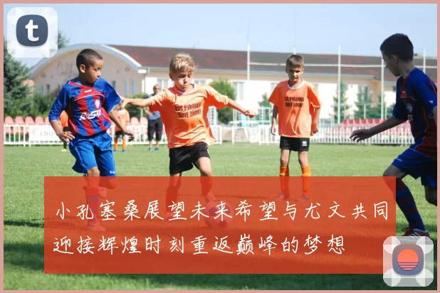 小孔塞桑展望未来希望与尤文共同迎接辉煌时刻重返巅峰的梦想