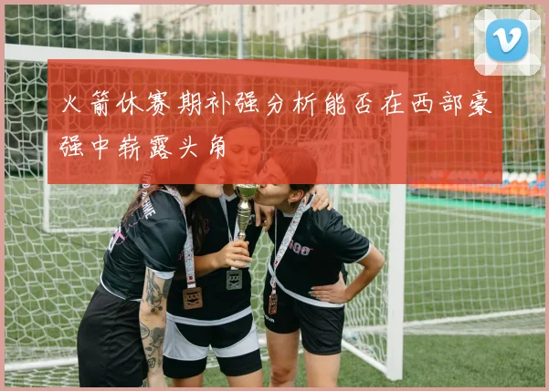 火箭休赛期补强分析能否在西部豪强中崭露头角