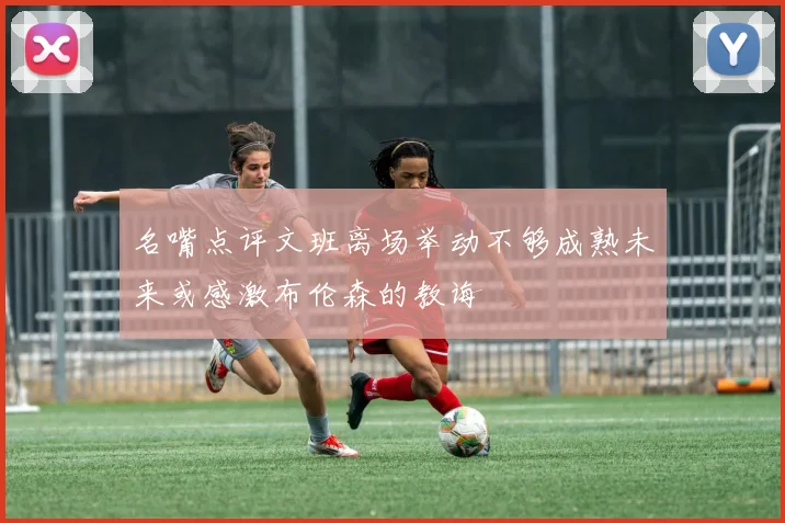 名嘴点评文班离场举动不够成熟未来或感激布伦森的教诲