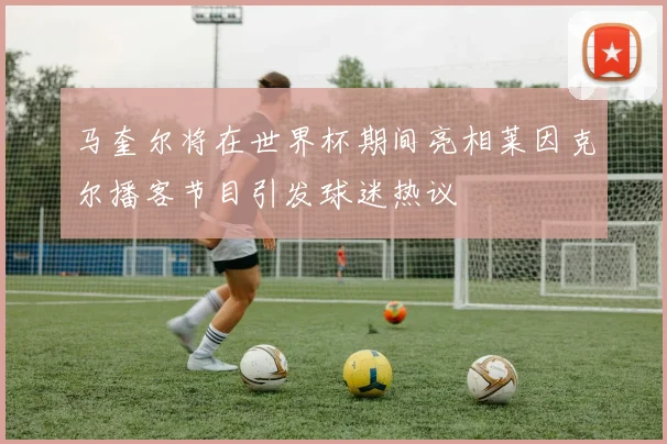 马奎尔将在世界杯期间亮相莱因克尔播客节目引发球迷热议