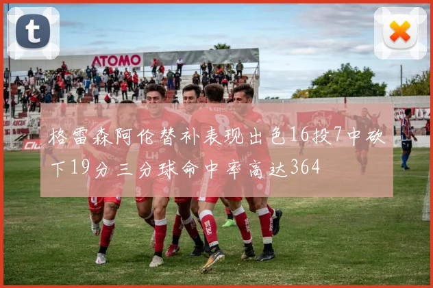 格雷森阿伦替补表现出色16投7中砍下19分三分球命中率高达364