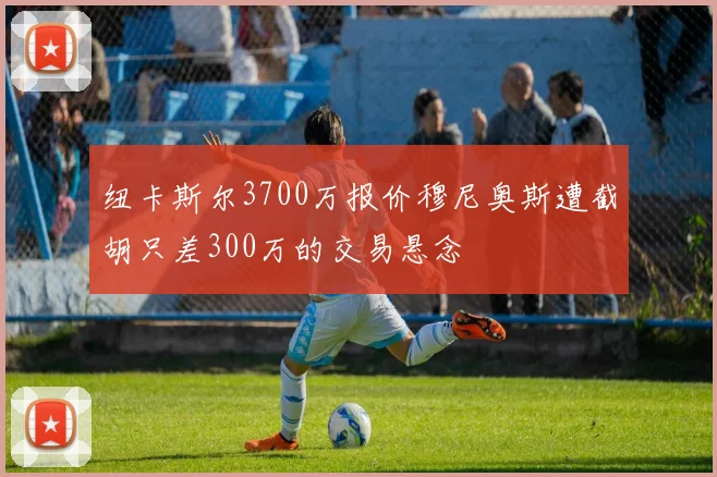 纽卡斯尔3700万报价穆尼奥斯遭截胡只差300万的交易悬念